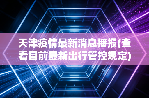 天津疫情最新消息播报(查看目前最新出行管控规定)