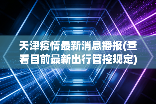 天津疫情最新消息播报(查看目前最新出行管控规定)