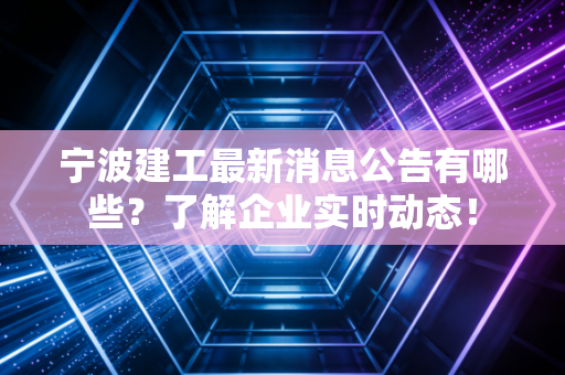 宁波建工最新消息公告有哪些？了解企业实时动态！