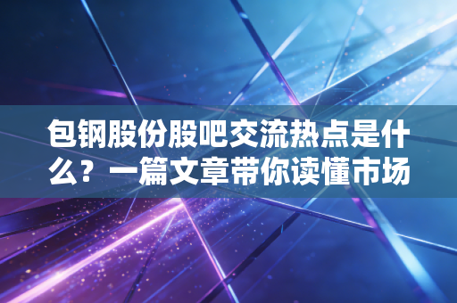 包钢股份股吧交流热点是什么？一篇文章带你读懂市场情绪