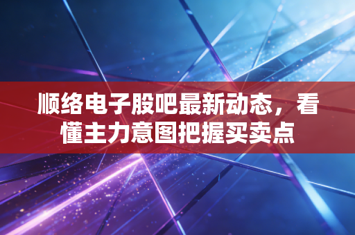 顺络电子股吧最新动态，看懂主力意图把握买卖点