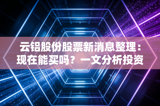 云铝股份股票新消息整理：现在能买吗？一文分析投资前景！