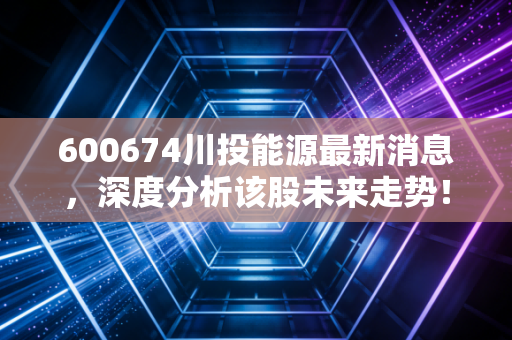 600674川投能源最新消息,深度分析该股未来走势!