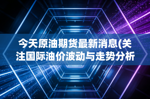 今天原油期货最新消息(关注国际油价波动与走势分析)