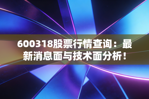 600318股票行情查询:最新消息面与技术面分析!