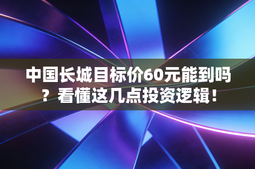 中国长城目标价60元能到吗?看懂这几点投资逻辑!