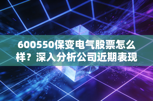 600550保变电气股票怎么样?深入分析公司近期表现