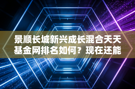 景顺长城新兴成长混合天天基金网排名如何?现在还能买入吗?
