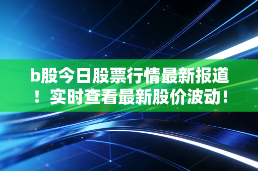 b股今日股票行情最新报道！实时查看最新股价波动！