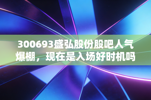 300693盛弘股份股吧人气爆棚,现在是入场好时机吗?