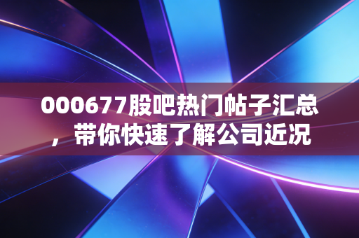 000677股吧热门帖子汇总，带你快速了解公司近况
