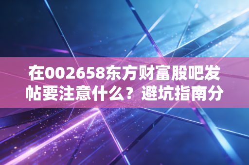 在002658东方财富股吧发帖要注意什么？避坑指南分享！