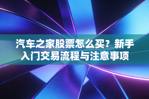 汽车之家股票怎么买?新手入门交易流程与注意事项