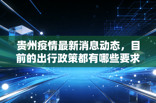 贵州疫情最新消息动态,目前的出行政策都有哪些要求?