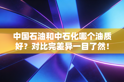 中国石油和中石化哪个油质好？对比完差异一目了然！