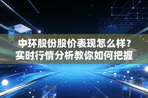中环股份股价表现怎么样？实时行情分析教你如何把握机会
