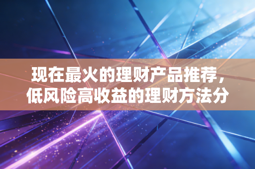 现在最火的理财产品推荐,低风险高收益的理财方法分享!