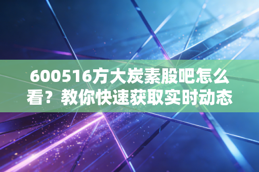 600516方大炭素股吧怎么看?教你快速获取实时动态!