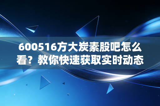 600516方大炭素股吧怎么看?教你快速获取实时动态!