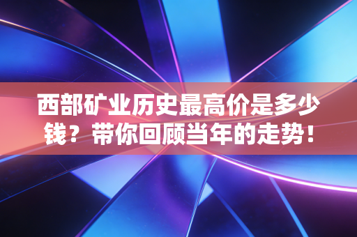 西部矿业历史最高价是多少钱?带你回顾当年的走势!
