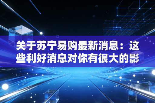 关于苏宁易购最新消息:这些利好消息对你有很大的影响!