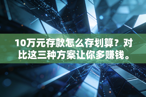 10万元存款怎么存划算?对比这三种方案让你多赚钱。