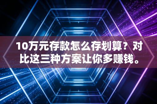 10万元存款怎么存划算?对比这三种方案让你多赚钱。