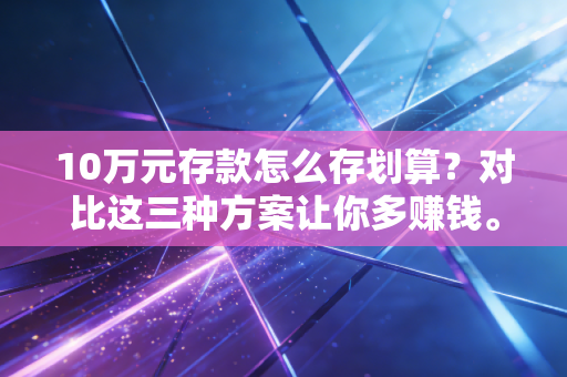 10万元存款怎么存划算？对比这三种方案让你多赚钱。