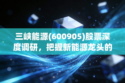三峡能源(600905)股票深度调研，把握新能源龙头的机会