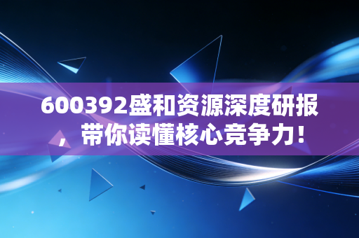 600392盛和资源深度研报,带你读懂核心竞争力!