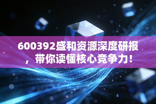 600392盛和资源深度研报,带你读懂核心竞争力!
