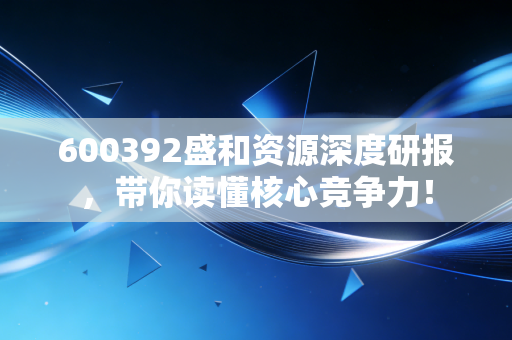 600392盛和资源深度研报,带你读懂核心竞争力!