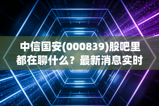 中信国安(000839)股吧里都在聊什么？最新消息实时更新！