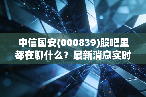 中信国安(000839)股吧里都在聊什么？最新消息实时更新！