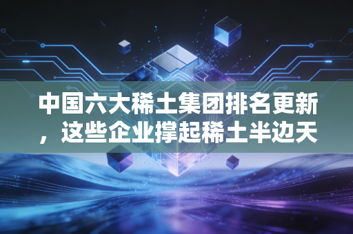 中国六大稀土集团排名更新，这些企业撑起稀土半边天！