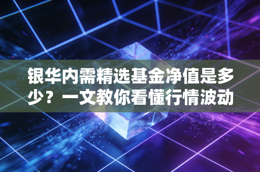 银华内需精选基金净值是多少？一文教你看懂行情波动！