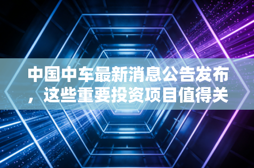 中国中车最新消息公告发布,这些重要投资项目值得关注!