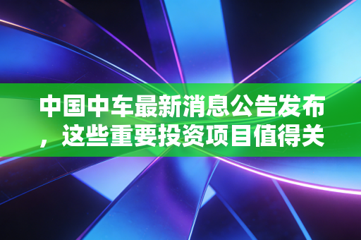 中国中车最新消息公告发布,这些重要投资项目值得关注!