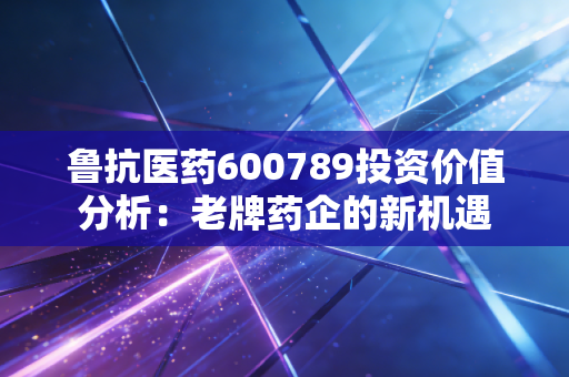 鲁抗医药600789投资价值分析：老牌药企的新机遇