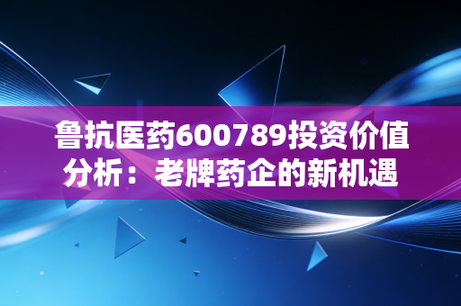 鲁抗医药600789投资价值分析：老牌药企的新机遇