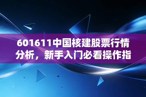 601611中国核建股票行情分析，新手入门必看操作指南