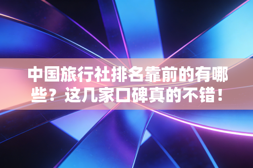 中国旅行社排名靠前的有哪些?这几家口碑真的不错!