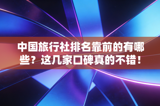中国旅行社排名靠前的有哪些?这几家口碑真的不错!