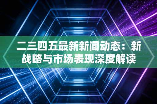二三四五最新新闻动态：新战略与市场表现深度解读