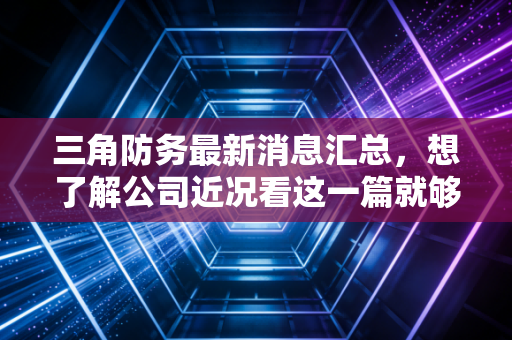 三角防务最新消息汇总，想了解公司近况看这一篇就够了！