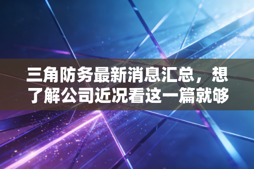 三角防务最新消息汇总，想了解公司近况看这一篇就够了！