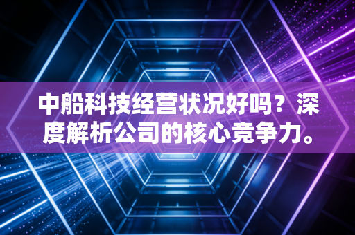 中船科技经营状况好吗?深度解析公司的核心竞争力。