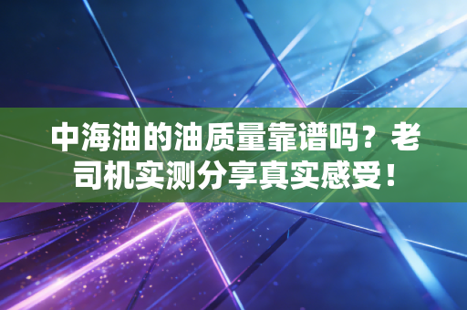 中海油的油质量靠谱吗？老司机实测分享真实感受！
