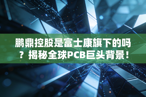鹏鼎控股是富士康旗下的吗？揭秘全球PCB巨头背景！