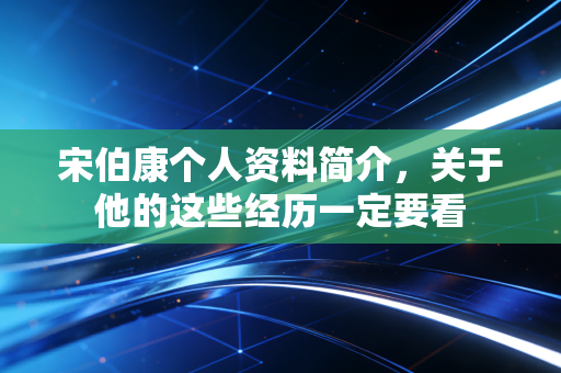 宋伯康个人资料简介，关于他的这些经历一定要看